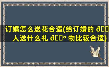 订婚怎么送花合适(给订婚的 🐠 人送什么礼 🌺 物比较合适)